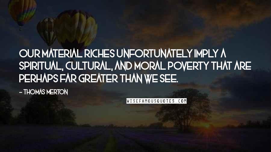Thomas Merton Quotes: our material riches unfortunately imply a spiritual, cultural, and moral poverty that are perhaps far greater than we see.