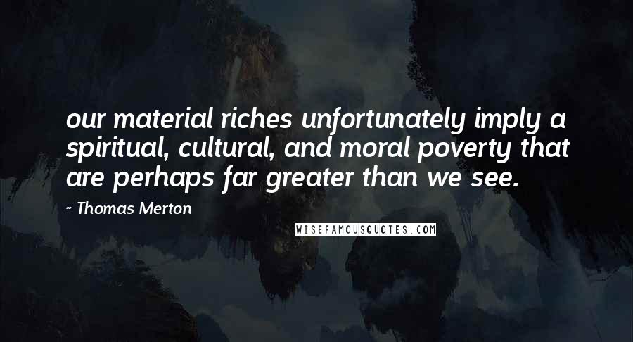 Thomas Merton Quotes: our material riches unfortunately imply a spiritual, cultural, and moral poverty that are perhaps far greater than we see.