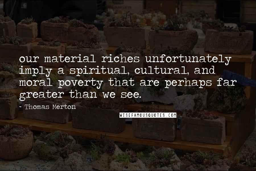 Thomas Merton Quotes: our material riches unfortunately imply a spiritual, cultural, and moral poverty that are perhaps far greater than we see.