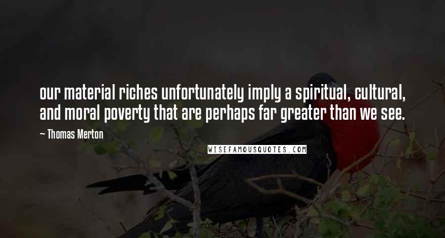 Thomas Merton Quotes: our material riches unfortunately imply a spiritual, cultural, and moral poverty that are perhaps far greater than we see.