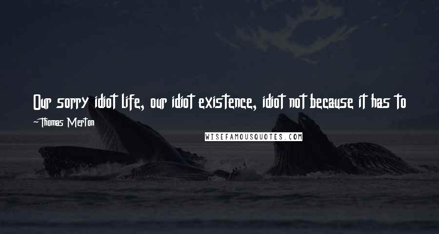 Thomas Merton Quotes: Our sorry idiot life, our idiot existence, idiot not because it has to be but because it is not what it could be with a little more courage and care.
