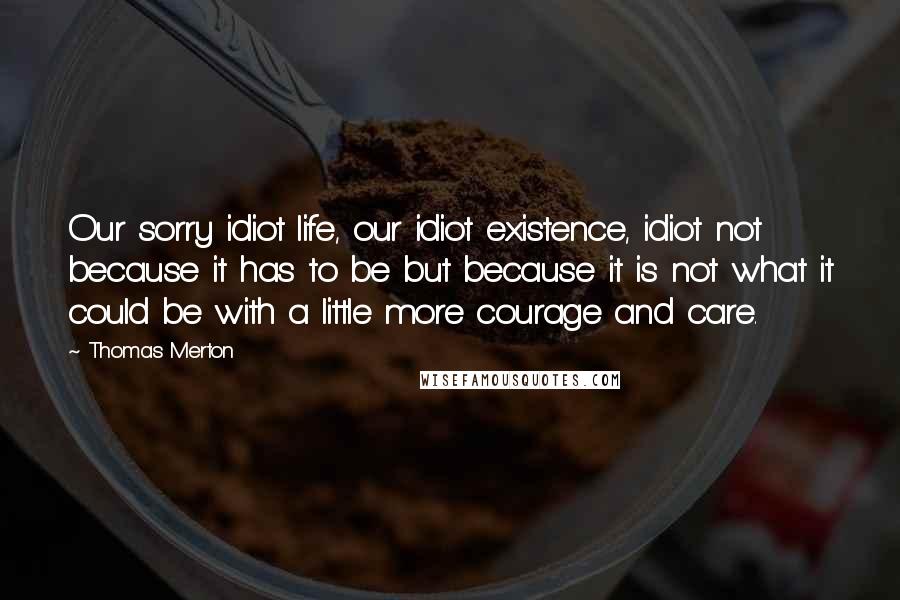 Thomas Merton Quotes: Our sorry idiot life, our idiot existence, idiot not because it has to be but because it is not what it could be with a little more courage and care.