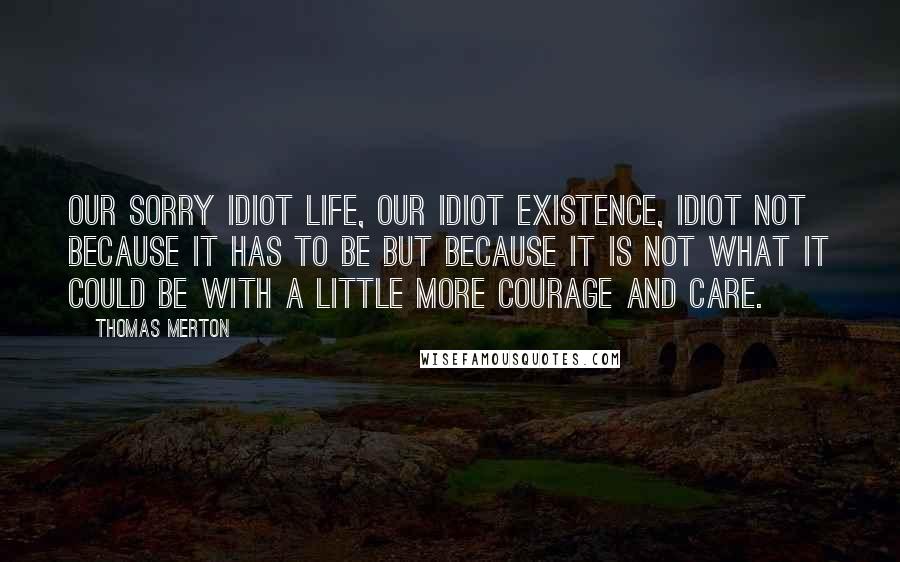 Thomas Merton Quotes: Our sorry idiot life, our idiot existence, idiot not because it has to be but because it is not what it could be with a little more courage and care.