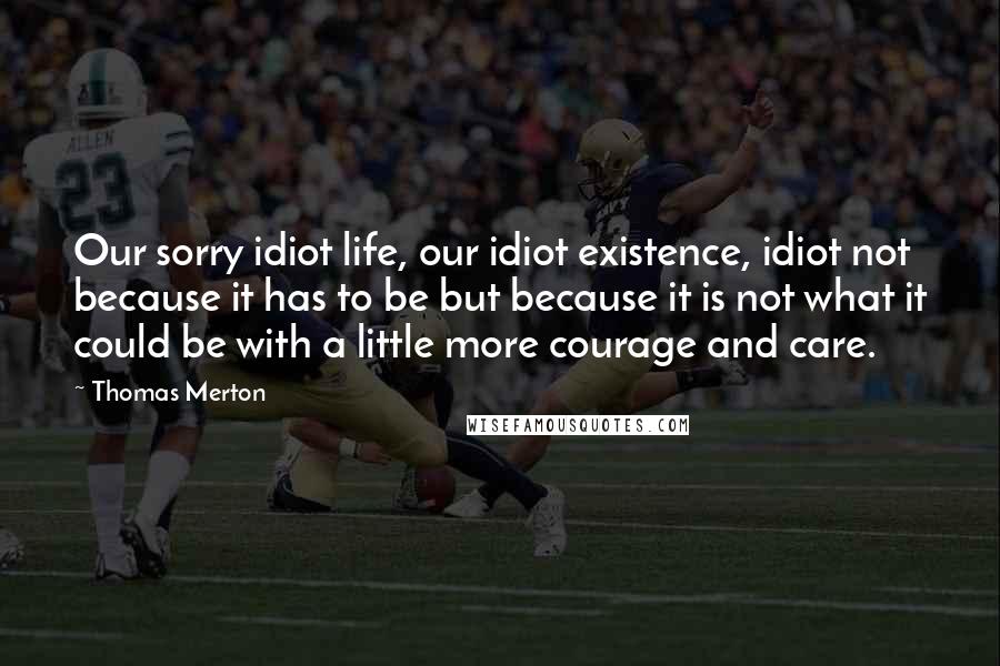 Thomas Merton Quotes: Our sorry idiot life, our idiot existence, idiot not because it has to be but because it is not what it could be with a little more courage and care.