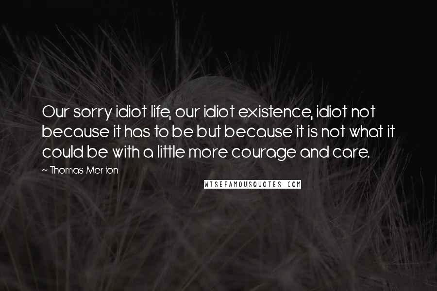 Thomas Merton Quotes: Our sorry idiot life, our idiot existence, idiot not because it has to be but because it is not what it could be with a little more courage and care.