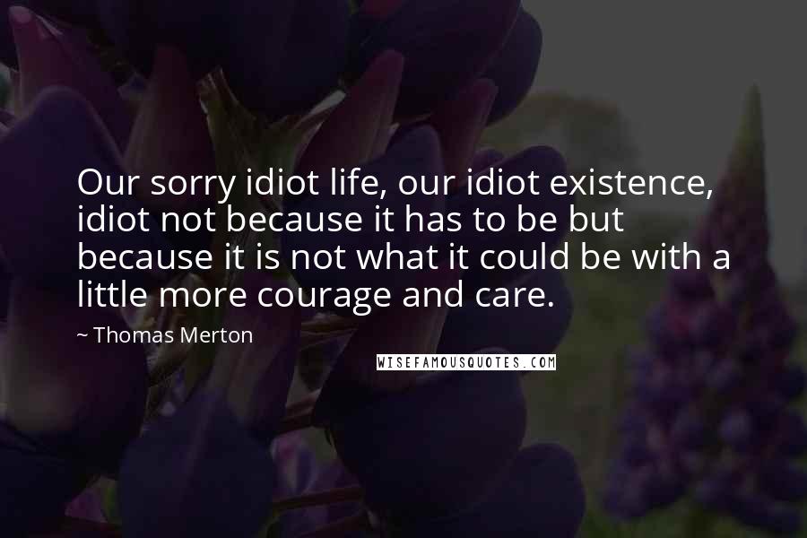Thomas Merton Quotes: Our sorry idiot life, our idiot existence, idiot not because it has to be but because it is not what it could be with a little more courage and care.
