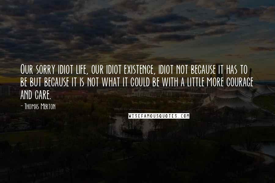 Thomas Merton Quotes: Our sorry idiot life, our idiot existence, idiot not because it has to be but because it is not what it could be with a little more courage and care.