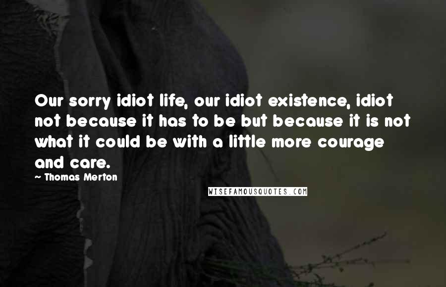Thomas Merton Quotes: Our sorry idiot life, our idiot existence, idiot not because it has to be but because it is not what it could be with a little more courage and care.