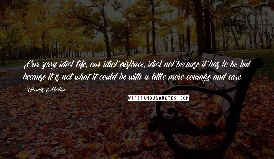 Thomas Merton Quotes: Our sorry idiot life, our idiot existence, idiot not because it has to be but because it is not what it could be with a little more courage and care.