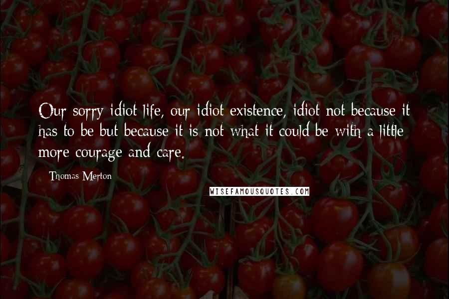 Thomas Merton Quotes: Our sorry idiot life, our idiot existence, idiot not because it has to be but because it is not what it could be with a little more courage and care.