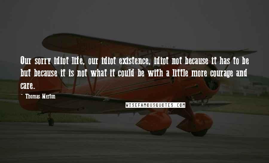 Thomas Merton Quotes: Our sorry idiot life, our idiot existence, idiot not because it has to be but because it is not what it could be with a little more courage and care.