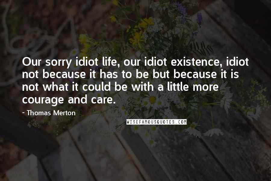Thomas Merton Quotes: Our sorry idiot life, our idiot existence, idiot not because it has to be but because it is not what it could be with a little more courage and care.