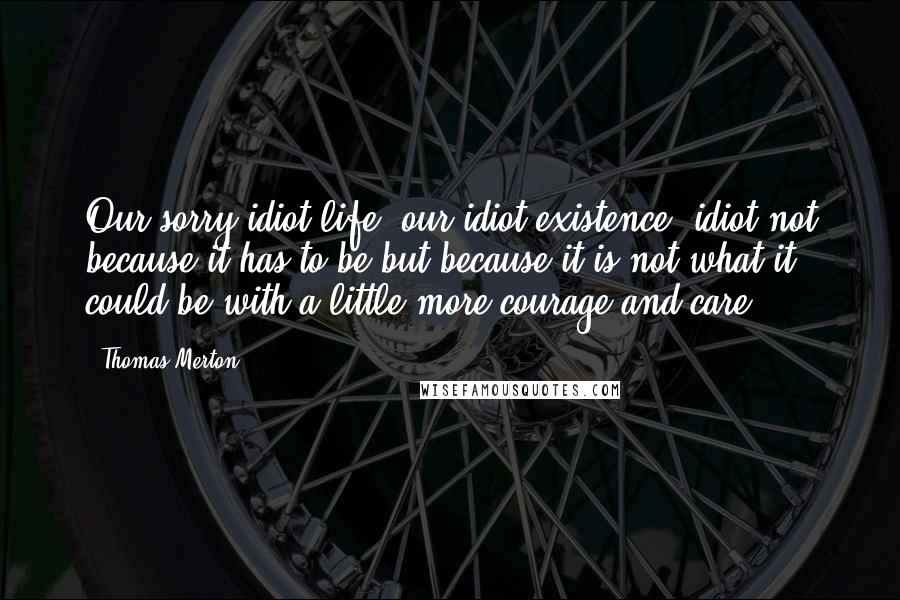 Thomas Merton Quotes: Our sorry idiot life, our idiot existence, idiot not because it has to be but because it is not what it could be with a little more courage and care.