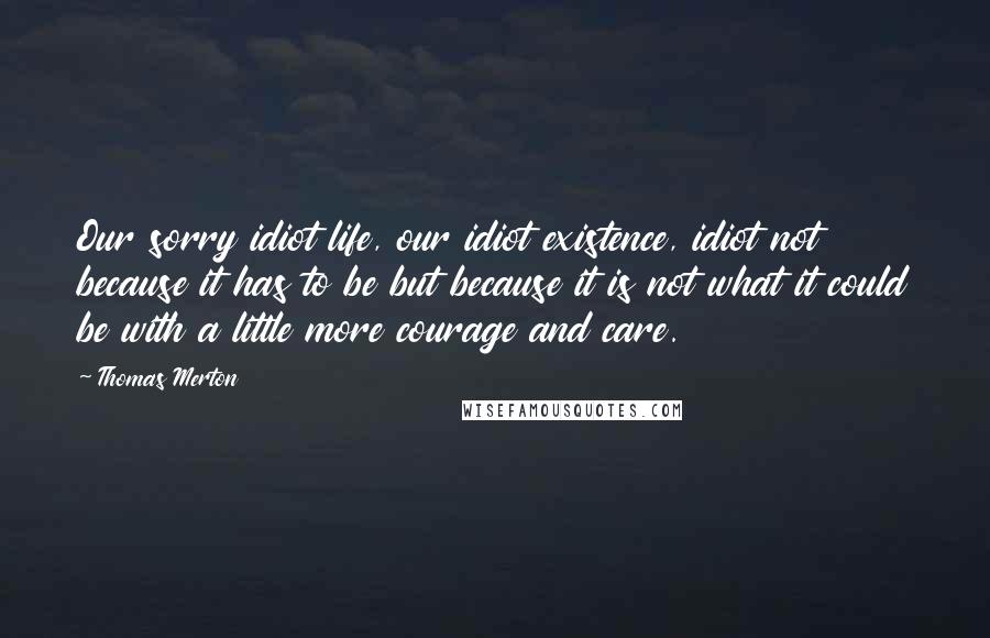 Thomas Merton Quotes: Our sorry idiot life, our idiot existence, idiot not because it has to be but because it is not what it could be with a little more courage and care.