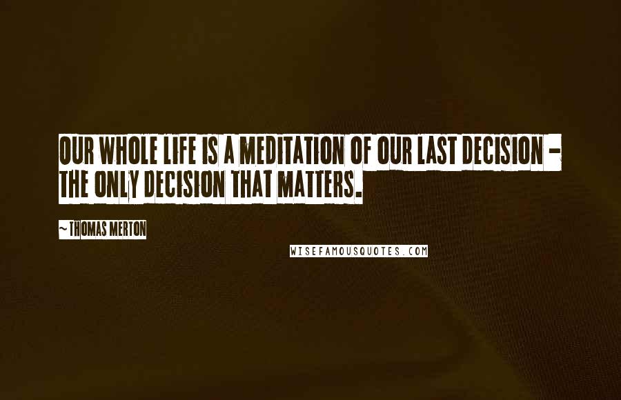 Thomas Merton Quotes: Our whole life is a meditation of our last decision - the only decision that matters.