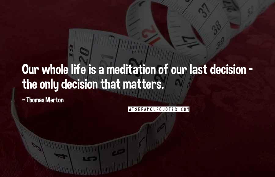 Thomas Merton Quotes: Our whole life is a meditation of our last decision - the only decision that matters.