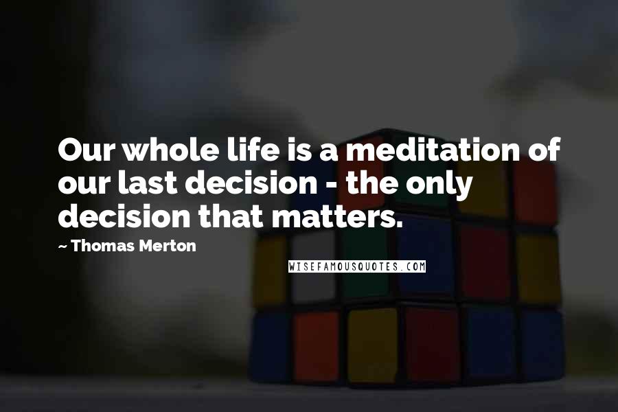 Thomas Merton Quotes: Our whole life is a meditation of our last decision - the only decision that matters.