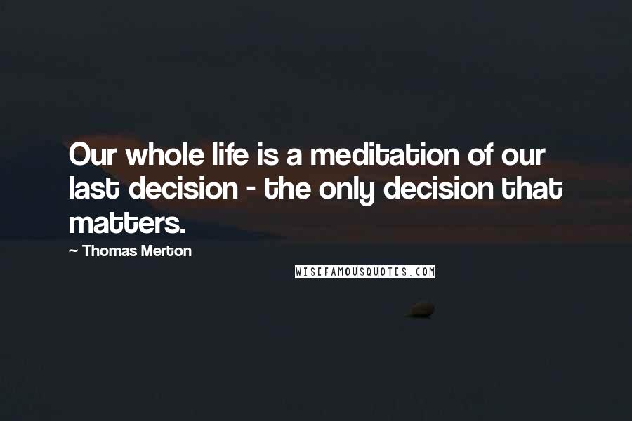 Thomas Merton Quotes: Our whole life is a meditation of our last decision - the only decision that matters.