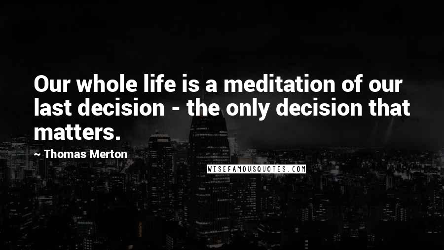 Thomas Merton Quotes: Our whole life is a meditation of our last decision - the only decision that matters.
