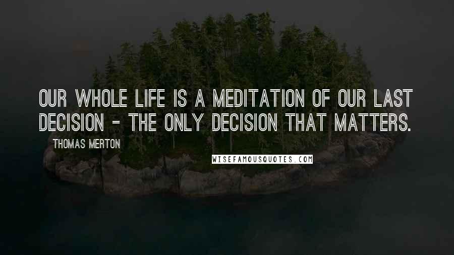 Thomas Merton Quotes: Our whole life is a meditation of our last decision - the only decision that matters.
