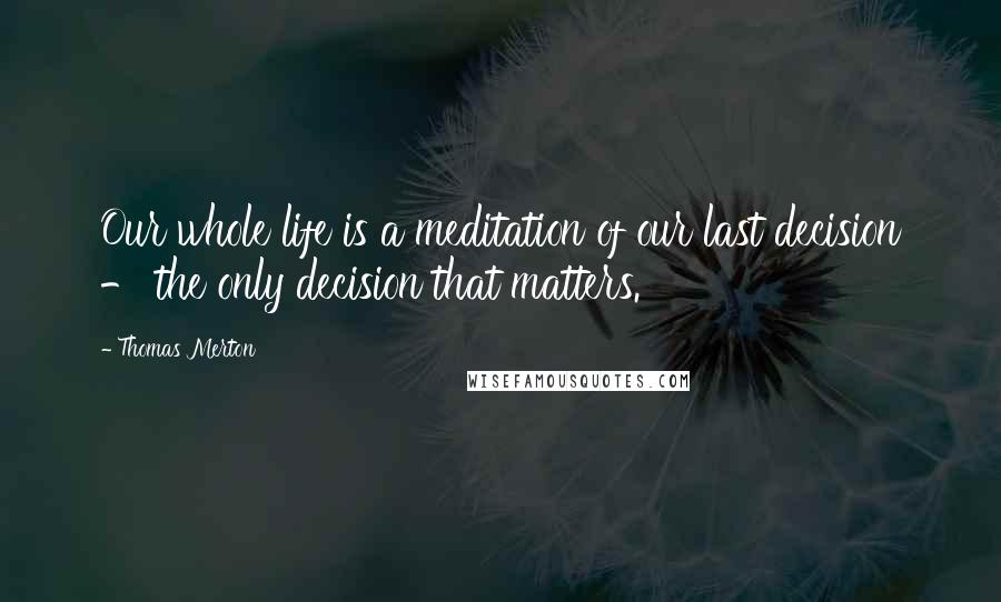 Thomas Merton Quotes: Our whole life is a meditation of our last decision - the only decision that matters.