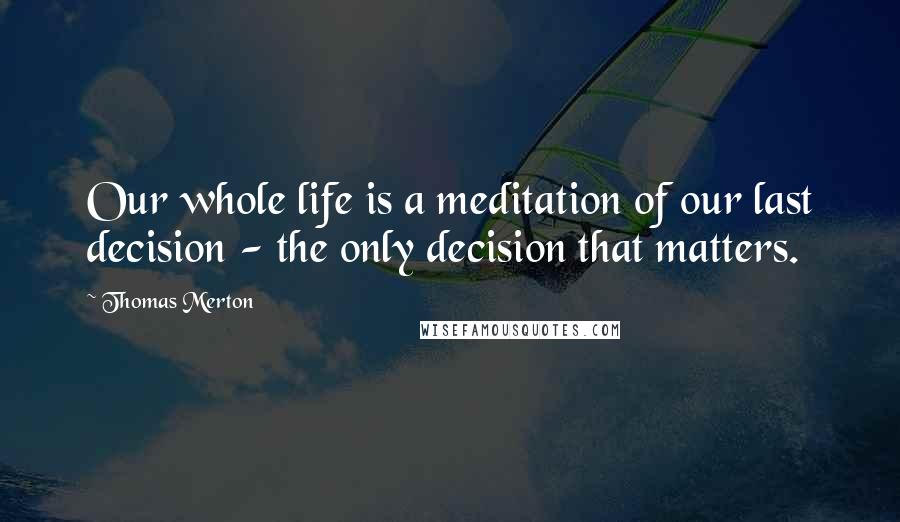 Thomas Merton Quotes: Our whole life is a meditation of our last decision - the only decision that matters.
