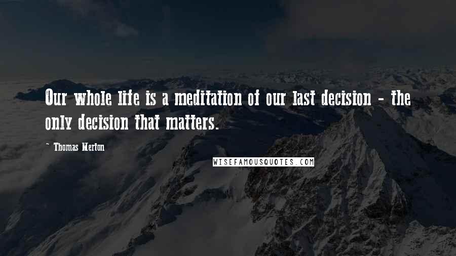 Thomas Merton Quotes: Our whole life is a meditation of our last decision - the only decision that matters.