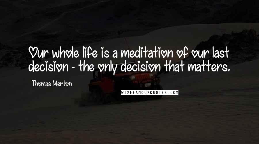 Thomas Merton Quotes: Our whole life is a meditation of our last decision - the only decision that matters.