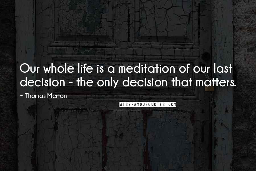 Thomas Merton Quotes: Our whole life is a meditation of our last decision - the only decision that matters.