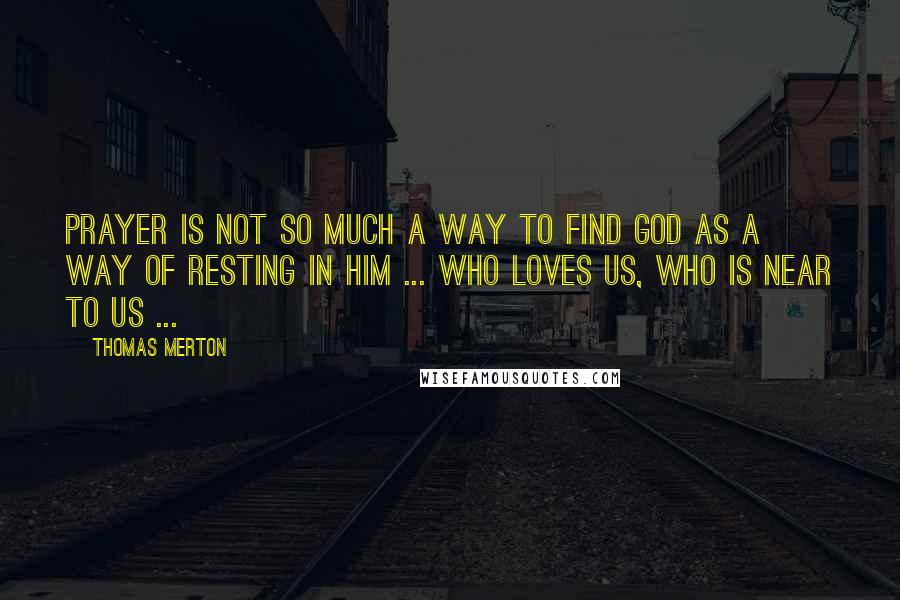 Thomas Merton Quotes: Prayer is not so much a way to find God as a way of resting in him ... who loves us, who is near to us ...