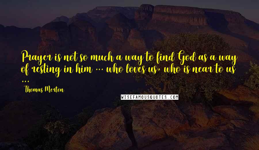Thomas Merton Quotes: Prayer is not so much a way to find God as a way of resting in him ... who loves us, who is near to us ...