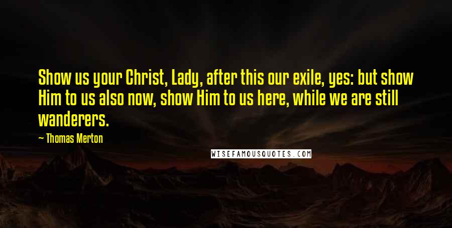 Thomas Merton Quotes: Show us your Christ, Lady, after this our exile, yes: but show Him to us also now, show Him to us here, while we are still wanderers.