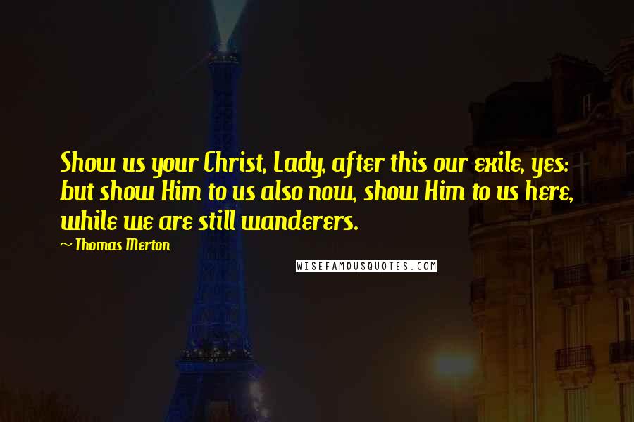 Thomas Merton Quotes: Show us your Christ, Lady, after this our exile, yes: but show Him to us also now, show Him to us here, while we are still wanderers.