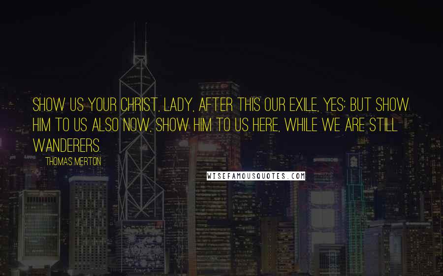 Thomas Merton Quotes: Show us your Christ, Lady, after this our exile, yes: but show Him to us also now, show Him to us here, while we are still wanderers.