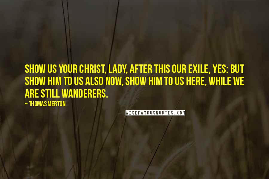 Thomas Merton Quotes: Show us your Christ, Lady, after this our exile, yes: but show Him to us also now, show Him to us here, while we are still wanderers.