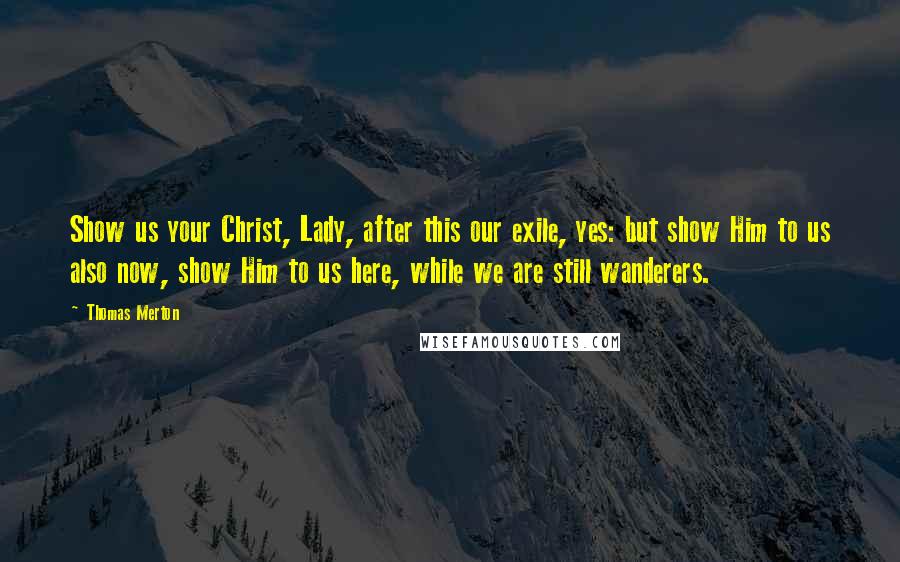 Thomas Merton Quotes: Show us your Christ, Lady, after this our exile, yes: but show Him to us also now, show Him to us here, while we are still wanderers.
