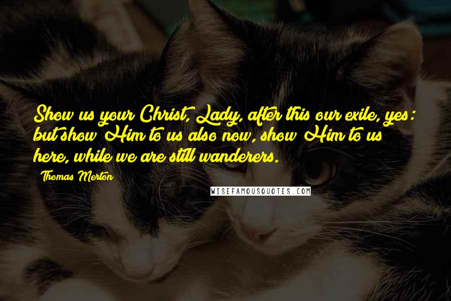 Thomas Merton Quotes: Show us your Christ, Lady, after this our exile, yes: but show Him to us also now, show Him to us here, while we are still wanderers.