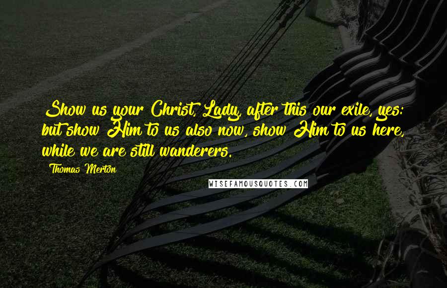 Thomas Merton Quotes: Show us your Christ, Lady, after this our exile, yes: but show Him to us also now, show Him to us here, while we are still wanderers.