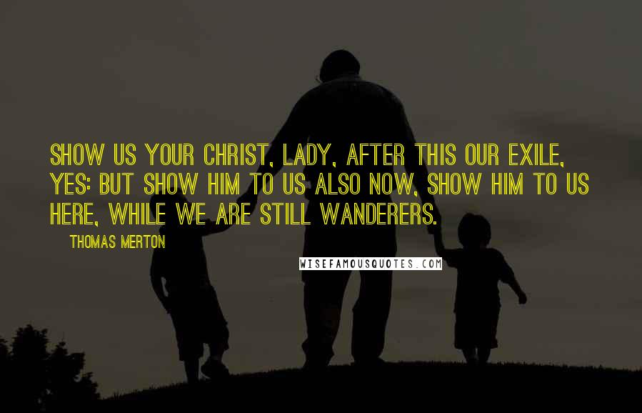 Thomas Merton Quotes: Show us your Christ, Lady, after this our exile, yes: but show Him to us also now, show Him to us here, while we are still wanderers.