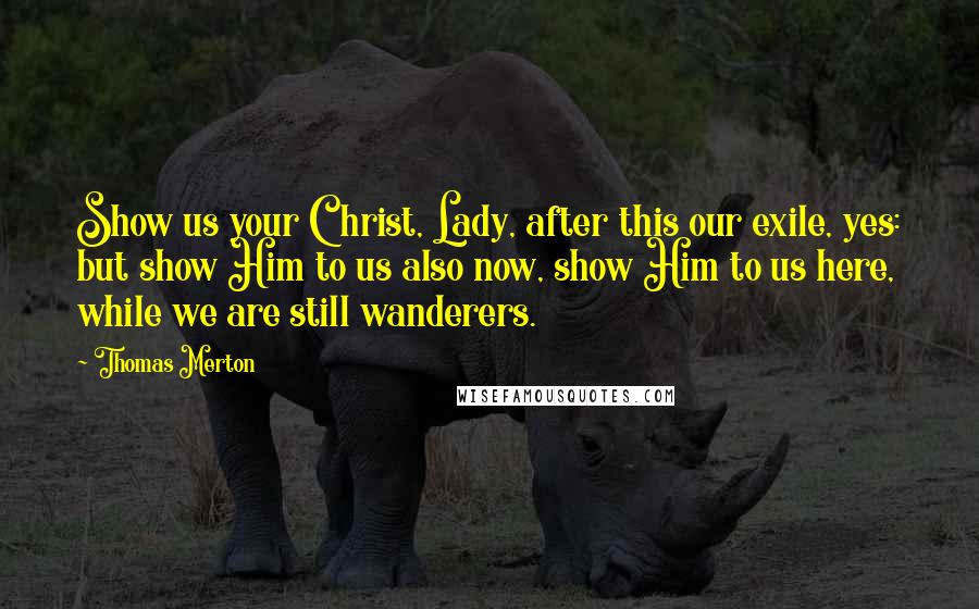 Thomas Merton Quotes: Show us your Christ, Lady, after this our exile, yes: but show Him to us also now, show Him to us here, while we are still wanderers.