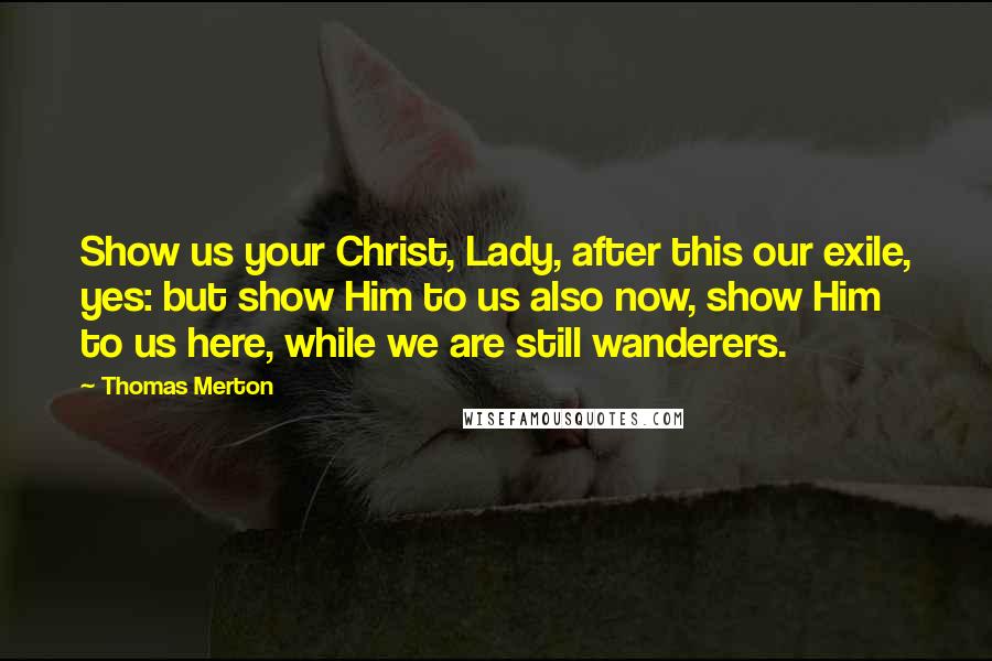Thomas Merton Quotes: Show us your Christ, Lady, after this our exile, yes: but show Him to us also now, show Him to us here, while we are still wanderers.