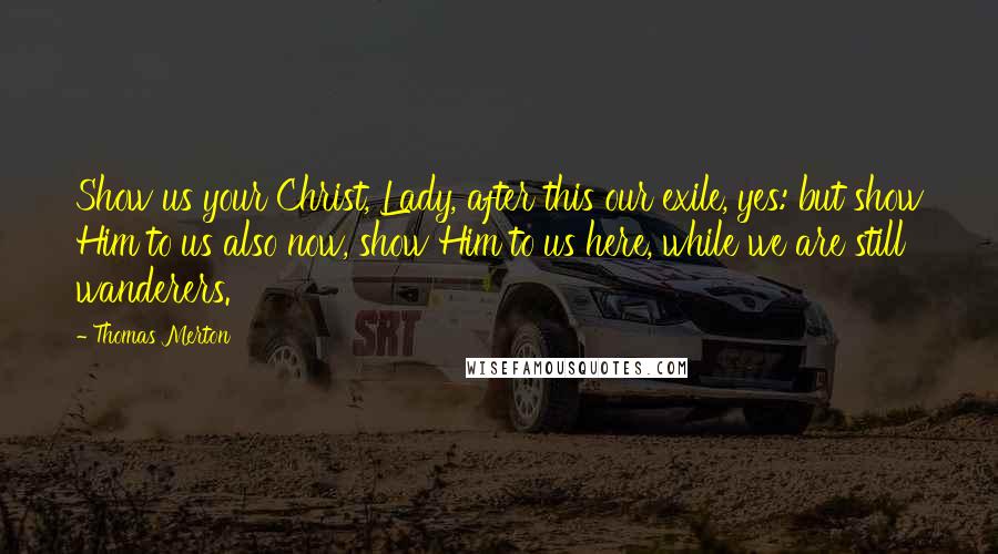 Thomas Merton Quotes: Show us your Christ, Lady, after this our exile, yes: but show Him to us also now, show Him to us here, while we are still wanderers.