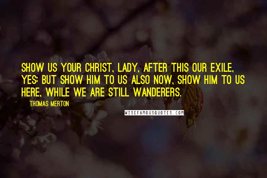 Thomas Merton Quotes: Show us your Christ, Lady, after this our exile, yes: but show Him to us also now, show Him to us here, while we are still wanderers.