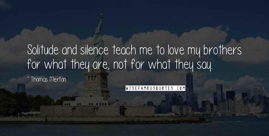 Thomas Merton Quotes: Solitude and silence teach me to love my brothers for what they are, not for what they say.