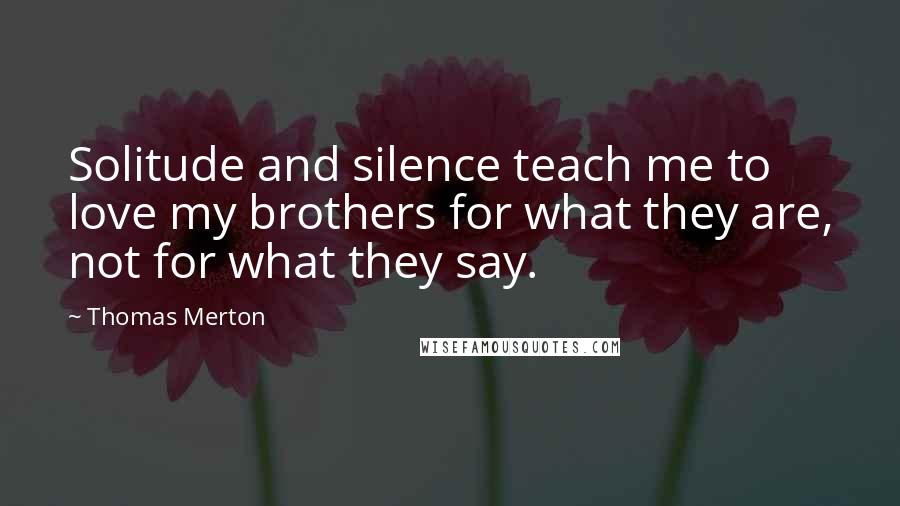 Thomas Merton Quotes: Solitude and silence teach me to love my brothers for what they are, not for what they say.