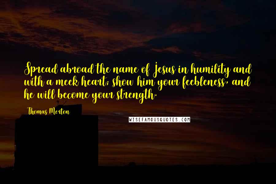 Thomas Merton Quotes: Spread abroad the name of Jesus in humility and with a meek heart; show him your feebleness, and he will become your strength.