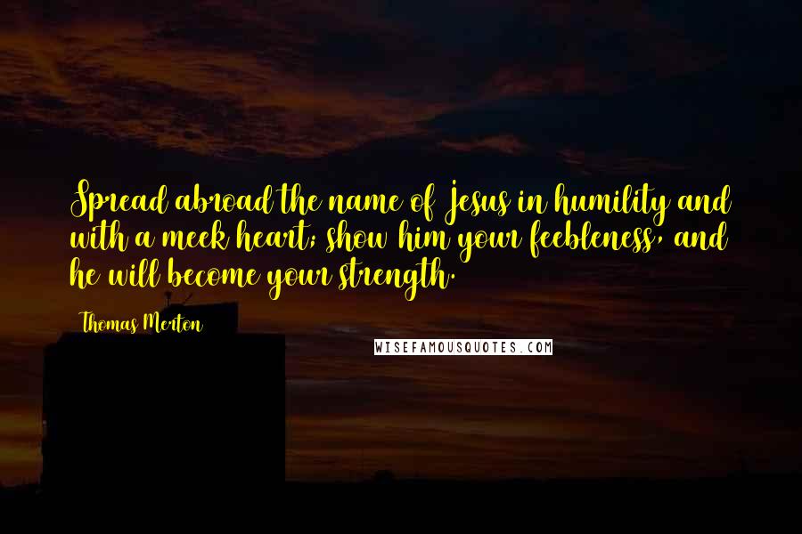 Thomas Merton Quotes: Spread abroad the name of Jesus in humility and with a meek heart; show him your feebleness, and he will become your strength.