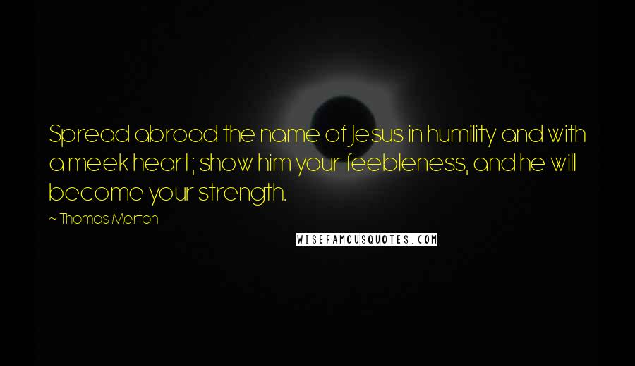 Thomas Merton Quotes: Spread abroad the name of Jesus in humility and with a meek heart; show him your feebleness, and he will become your strength.