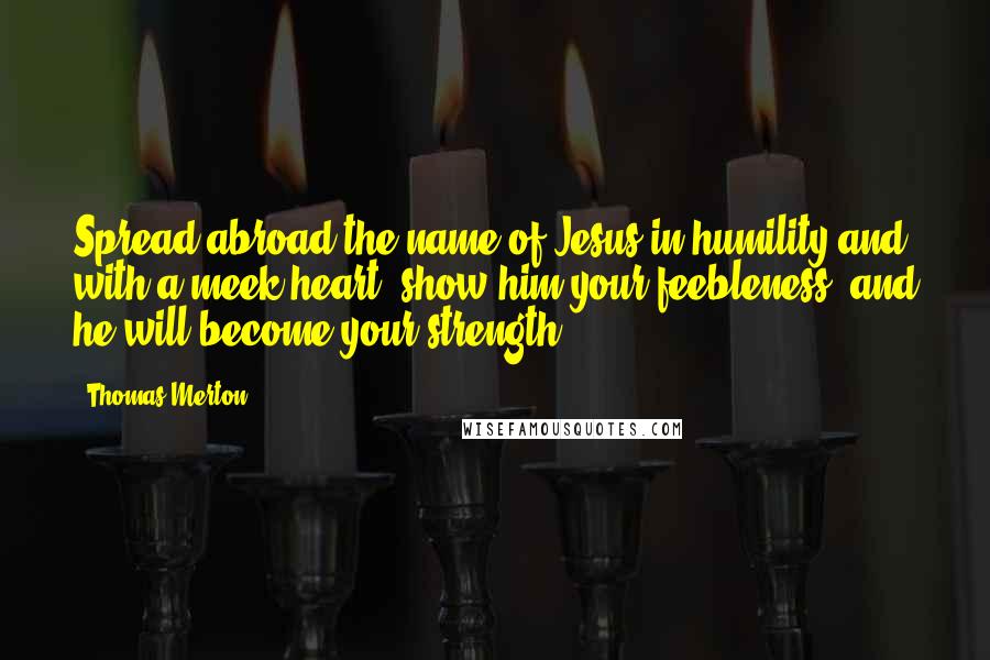 Thomas Merton Quotes: Spread abroad the name of Jesus in humility and with a meek heart; show him your feebleness, and he will become your strength.