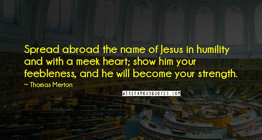 Thomas Merton Quotes: Spread abroad the name of Jesus in humility and with a meek heart; show him your feebleness, and he will become your strength.